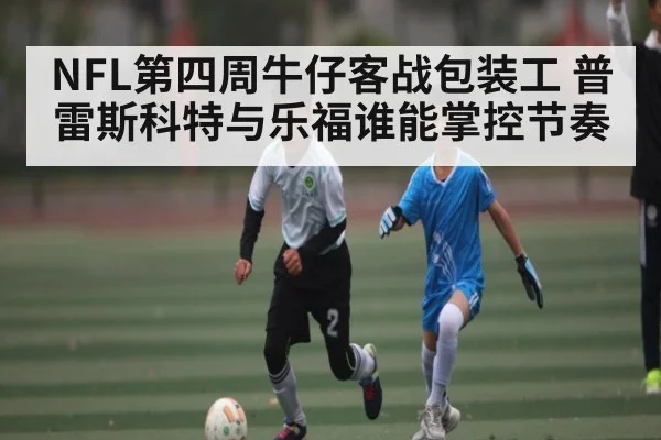 NFL第四周牛仔客战包装工 普雷斯科特与乐福谁能掌控节奏（kaiyun）