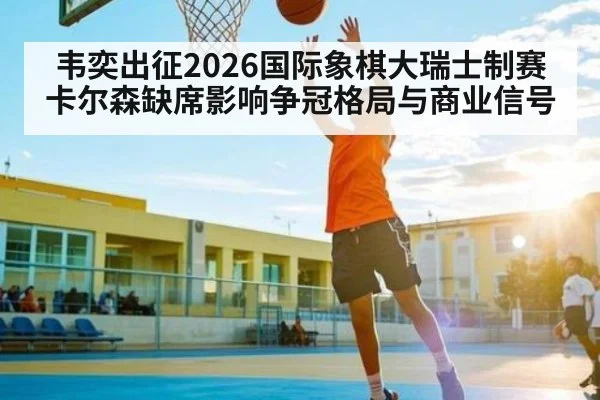 韦奕出征2026国际象棋大瑞士制赛 卡尔森缺席影响争冠格局与商业信号（kaiyun）