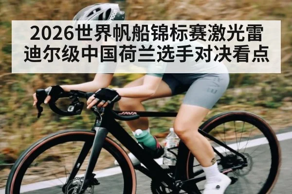 2026世界帆船锦标赛激光雷迪尔级中国荷兰选手对决看点（kaiyun）