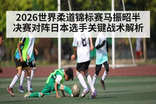 2026世界柔道锦标赛马振昭半决赛对阵日本选手关键战术解析（kaiyun）
